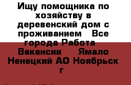 Ищу помощника по хозяйству в деревенский дом с проживанием - Все города Работа » Вакансии   . Ямало-Ненецкий АО,Ноябрьск г.